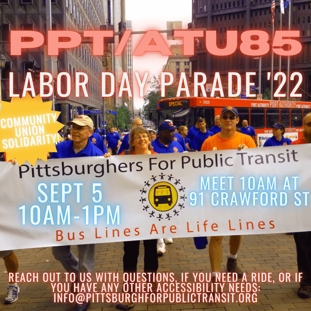 image description: Flyer for PPT’s delegation with ATU Local 85 for the 2022 Labor Day Parade. Includes a photo of PPT holding our banner with ATU Local 85 at the 2014 Labor Day Parade. ATU members are wearing blue shirts. A red Port Authority is in the background as we round the corner from Sixth ave onto Grant Street. Details for the event are included: “September 5th, 10am-1pm, meet 10am at 91 Crawford St, reach out to info@pittsburghforpublic transit if you need a ride, if you have questions, or if you have any other accessibility needs”